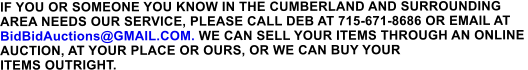 IF YOU OR SOMEONE YOU KNOW IN THE CUMBERLAND AND SURROUNDING  AREA NEEDS OUR SERVICE, PLEASE CALL DEB AT 715-671-8686 OR EMAIL AT BidBidAuctions@GMAIL.COM. WE CAN SELL YOUR ITEMS THROUGH AN ONLINE  AUCTION, AT YOUR PLACE OR OURS, OR WE CAN BUY YOUR  ITEMS OUTRIGHT.